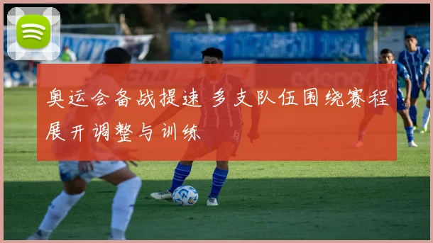 奥运会备战提速 多支队伍围绕赛程展开调整与训练
