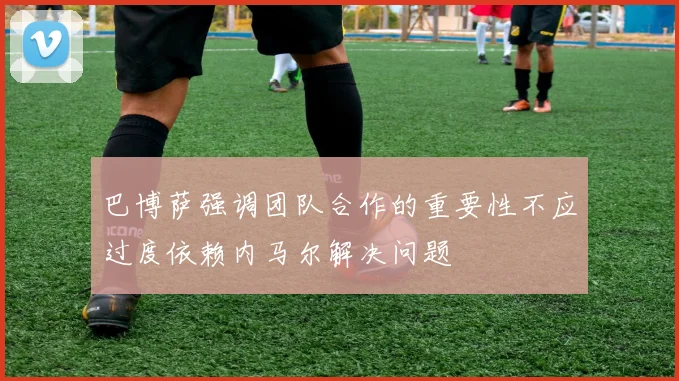 巴博萨强调团队合作的重要性不应过度依赖内马尔解决问题
