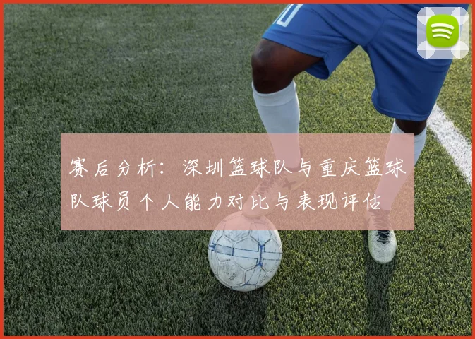 赛后分析：深圳篮球队与重庆篮球队球员个人能力对比与表现评估