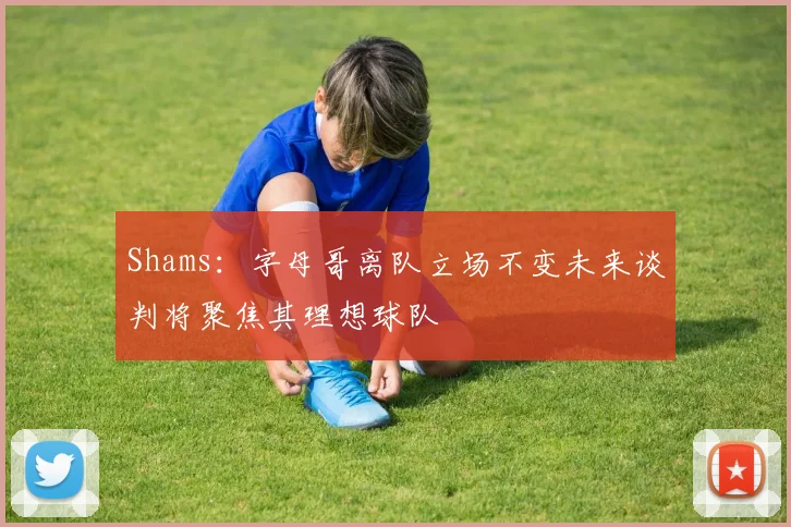Shams：字母哥离队立场不变未来谈判将聚焦其理想球队
