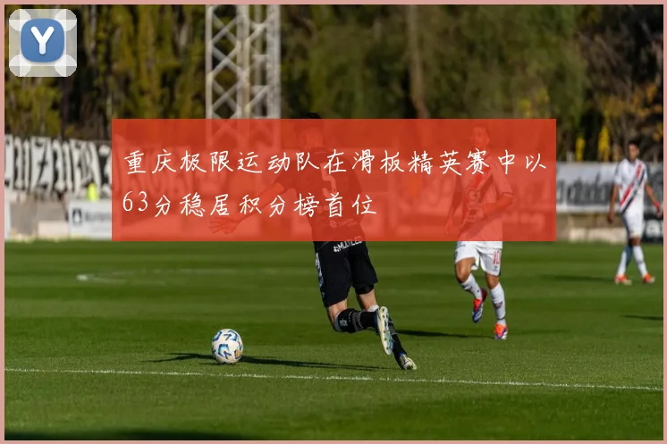 重庆极限运动队在滑板精英赛中以63分稳居积分榜首位