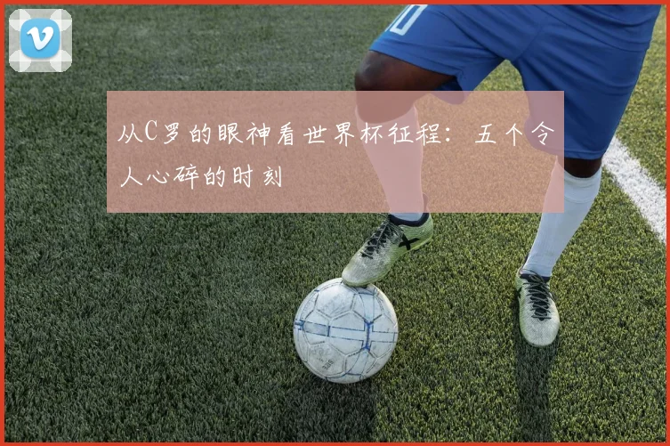 从C罗的眼神看世界杯征程：五个令人心碎的时刻