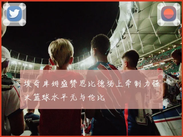 埃奇库姆盛赞恩比德场上牵制力强大篮球水平无与伦比