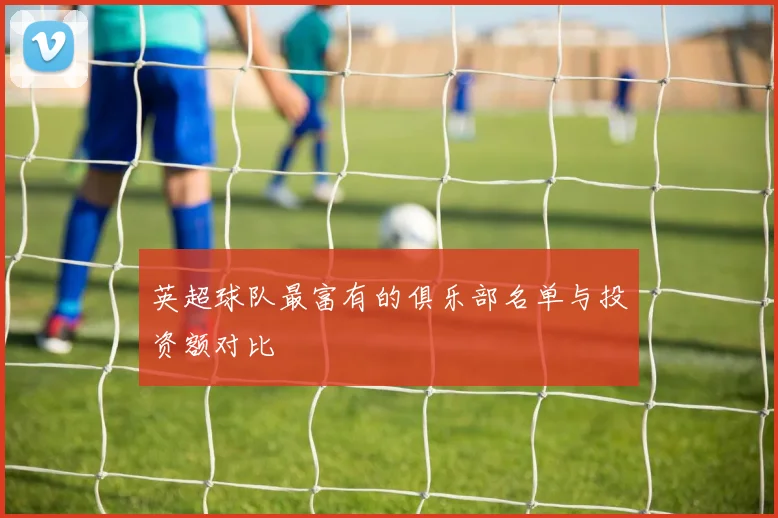 英超球队最富有的俱乐部名单与投资额对比